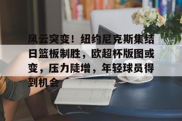风云突变！纽约尼克斯集结日篮板制胜，欧超杯版图或变，压力陡增，年轻球员得到机会的简单介绍