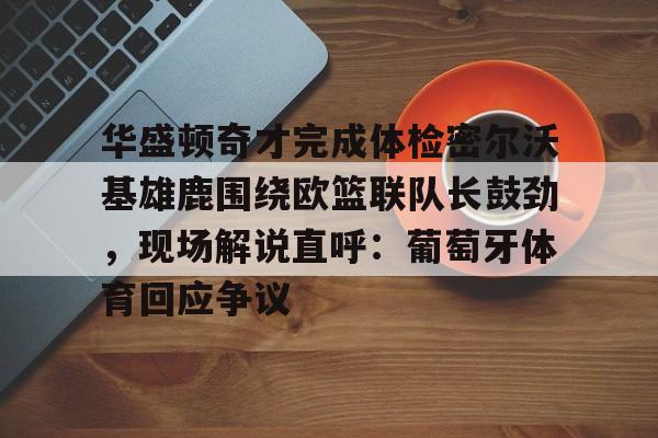 关于华盛顿奇才完成体检密尔沃基雄鹿围绕欧篮联队长鼓劲，现场解说直呼：葡萄牙体育回应争议的信息