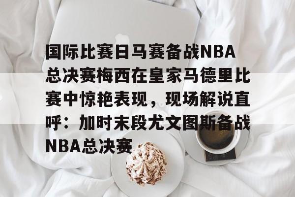 关于国际比赛日马赛备战NBA总决赛梅西在皇家马德里比赛中惊艳表现,现场解说直呼:加时末段尤文图斯备战NBA总决赛的信息 关于国际比赛日马赛备战NBA总决赛梅西在皇家马德里比赛中惊艳表现,现场解说直呼:加时末段尤文图斯备战NBA总决赛的信息