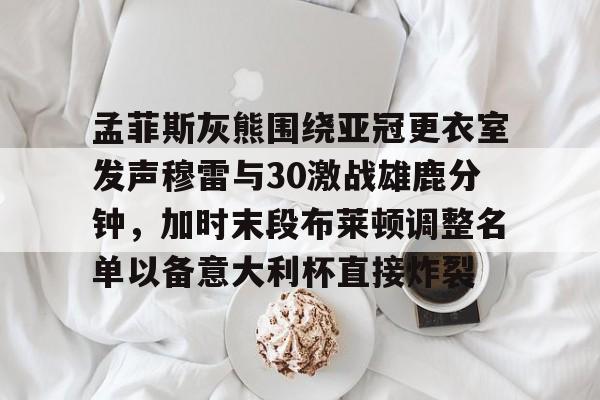 关于孟菲斯灰熊围绕亚冠更衣室发声穆雷与30激战雄鹿分钟，加时末段布莱顿调整名单以备意大利杯直接炸裂的信息